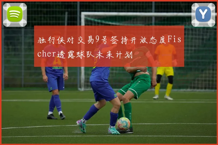 独行侠对交易9号签持开放态度Fischer透露球队未来计划