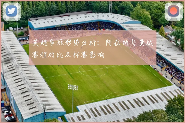 英超争冠形势分析：阿森纳与曼城赛程对比及杯赛影响