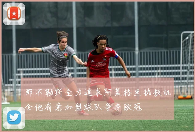 那不勒斯全力追求阿莱格里执教机会他有意加盟球队争夺欧冠