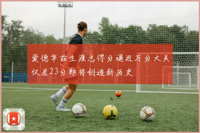 爱德华兹生涯总得分逼近万分大关仅差23分即将创造新历史