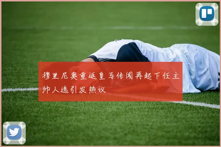 穆里尼奥重返皇马传闻再起下任主帅人选引发热议