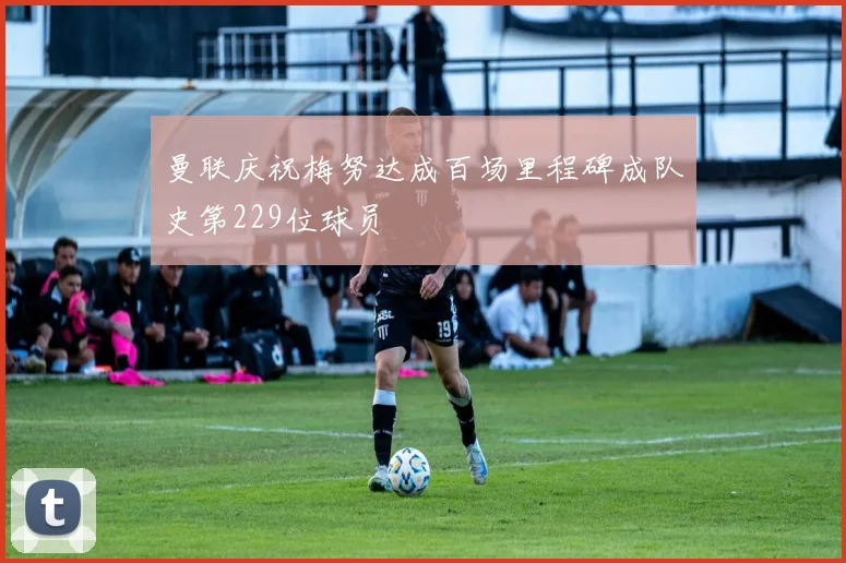 曼联庆祝梅努达成百场里程碑成队史第229位球员