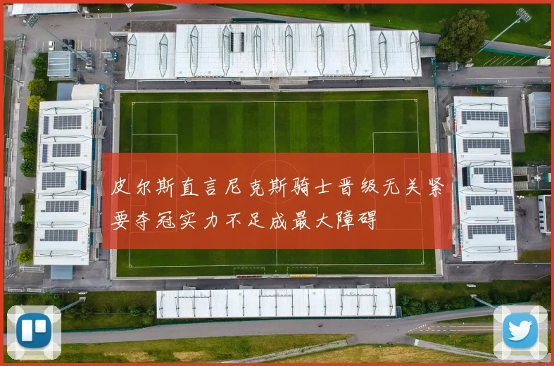 皮尔斯直言尼克斯骑士晋级无关紧要夺冠实力不足成最大障碍