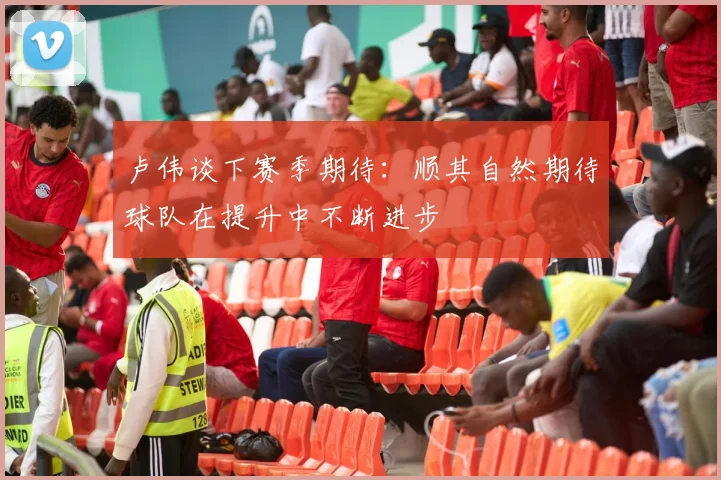 卢伟谈下赛季期待：顺其自然期待球队在提升中不断进步