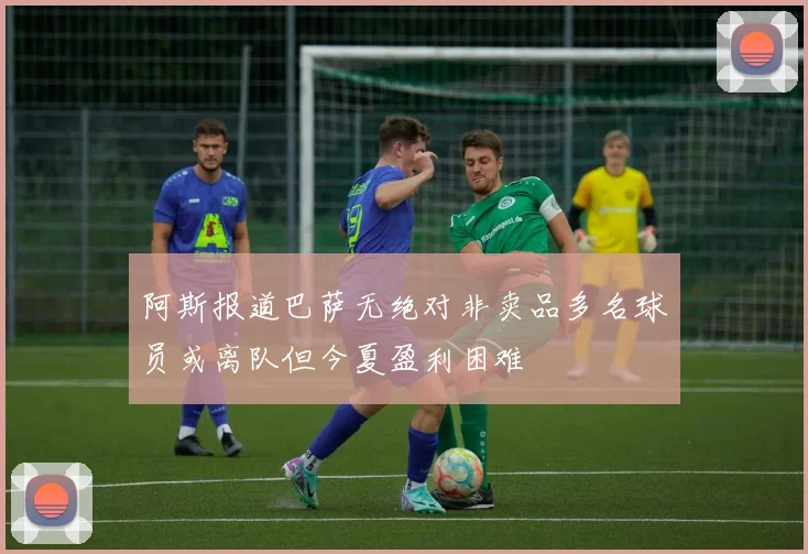 阿斯报道巴萨无绝对非卖品多名球员或离队但今夏盈利困难