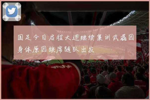 国足今日启程大连继续集训武磊因身体原因缺席随队出发