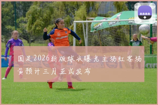 国足2026新版球衣曝光主场红客场黄预计三月正式发布