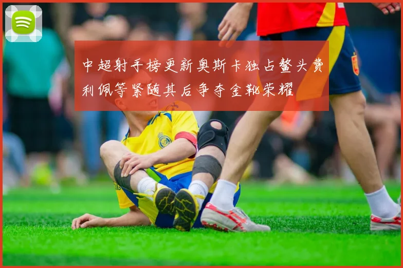 中超射手榜更新奥斯卡独占鳌头费利佩等紧随其后争夺金靴荣耀