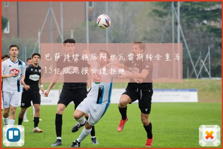 巴萨持续施压阿尔瓦雷斯转会皇马15亿欧元报价遭拒绝