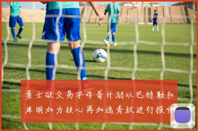 勇士欲交易字母哥计划以巴特勒和库明加为核心再加选秀权进行报价