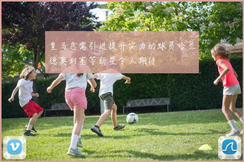 皇马急需引进提升实力的球员哈兰德奥利塞等新星令人期待