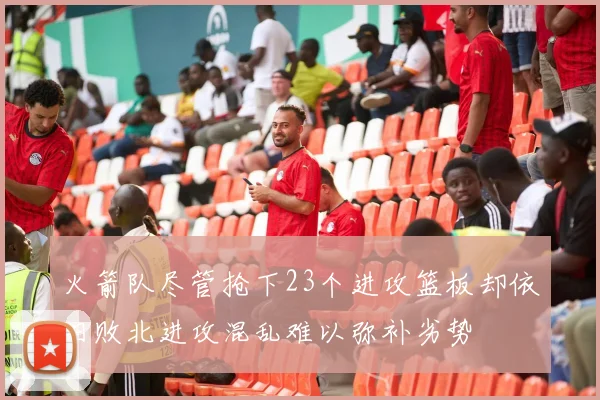 火箭队尽管抢下23个进攻篮板却依旧败北进攻混乱难以弥补劣势
