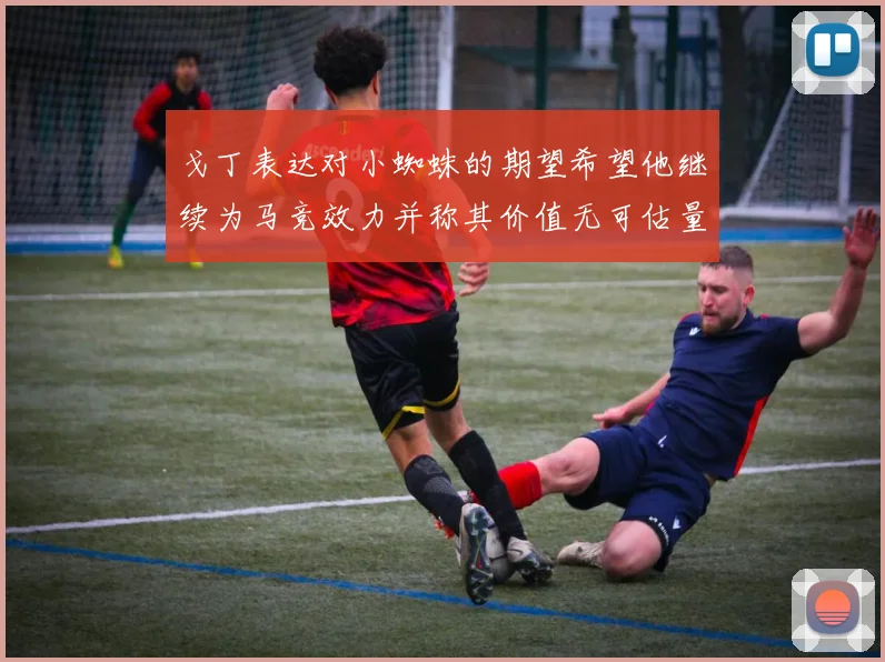 戈丁表达对小蜘蛛的期望希望他继续为马竞效力并称其价值无可估量