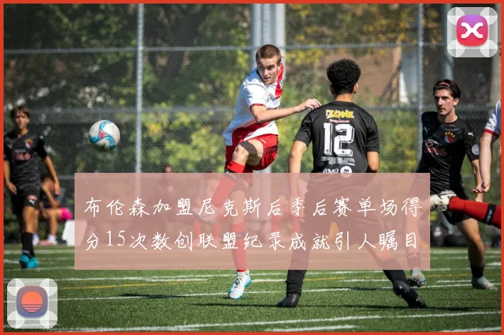 布伦森加盟尼克斯后季后赛单场得分15次数创联盟纪录成就引人瞩目